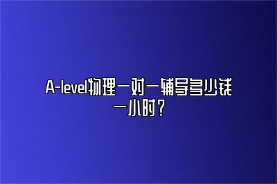 A-level物理一对一辅导多少钱一小时？