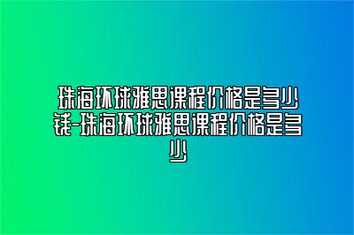 珠海环球雅思课程价格是多少钱-珠海环球雅思课程价格是多少