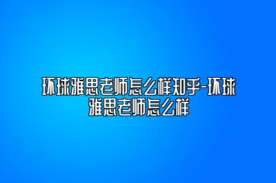 环球雅思老师怎么样知乎-环球雅思老师怎么样