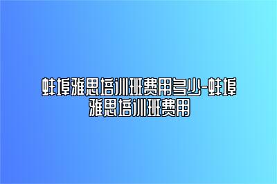 蚌埠雅思培训班费用多少-蚌埠雅思培训班费用