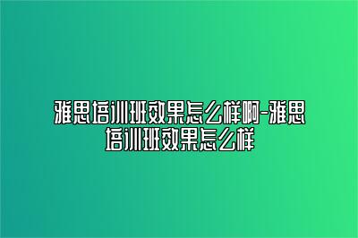 雅思培训班效果怎么样啊-雅思培训班效果怎么样