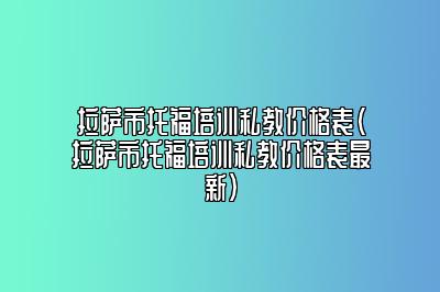 拉萨市托福培训私教价格表(拉萨市托福培训私教价格表最新)