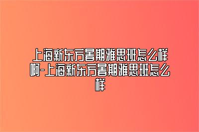 上海新东方暑期雅思班怎么样啊-上海新东方暑期雅思班怎么样