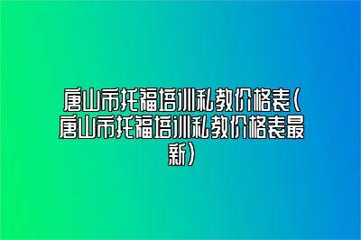 唐山市托福培训私教价格表(唐山市托福培训私教价格表最新)