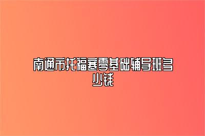 南通市托福寒零基础辅导班多少钱