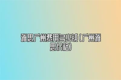 雅思广州费用多少钱(广州雅思价格)