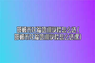 邯郸市托福培训学校怎么选(邯郸市托福培训学校怎么选课)