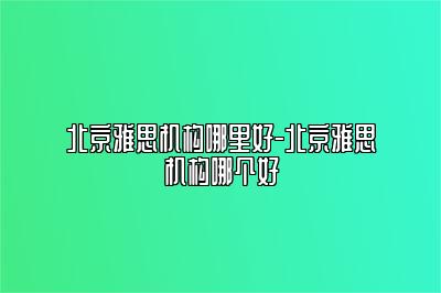 北京雅思机构哪里好-北京雅思机构哪个好