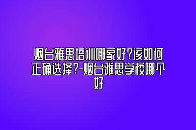 烟台雅思培训哪家好?该如何正确选择?-烟台雅思学校哪个好