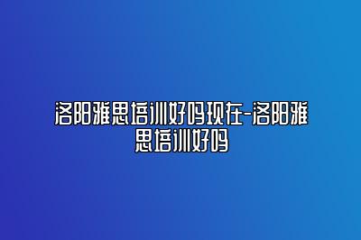 洛阳雅思培训好吗现在-洛阳雅思培训好吗