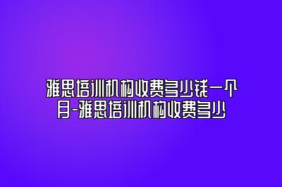 雅思培训机构收费多少钱一个月-雅思培训机构收费多少