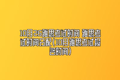 10月26雅思考试时间 雅思考试时间分配(10月雅思考试报名时间)