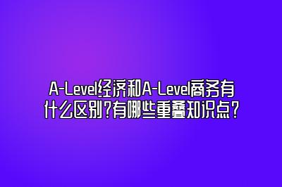 A-Level经济和A-Level商务有什么区别？有哪些重叠知识点？