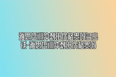 雅思培训冲刺班价格贵吗多少钱-雅思培训冲刺班价格贵吗