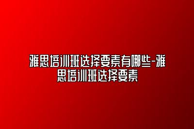 雅思培训班选择要素有哪些-雅思培训班选择要素