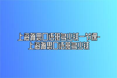 上海雅思口语班多少钱一节课-上海雅思口语班多少钱