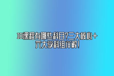 IB课程有哪些科目？三大核心+六大学科组详解！