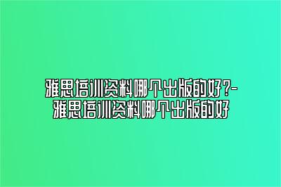 雅思培训资料哪个出版的好?-雅思培训资料哪个出版的好