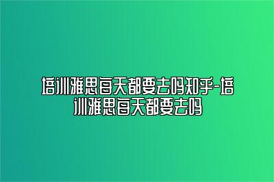 培训雅思每天都要去吗知乎-培训雅思每天都要去吗