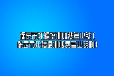 保定市托福培训收费多少钱(保定市托福培训收费多少钱啊)