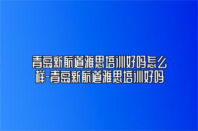 青岛新航道雅思培训好吗怎么样-青岛新航道雅思培训好吗