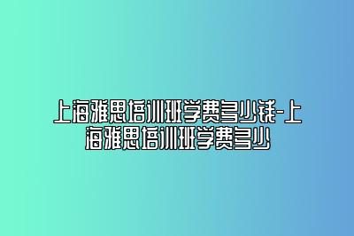 上海雅思培训班学费多少钱-上海雅思培训班学费多少