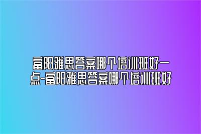 富阳雅思答案哪个培训班好一点-富阳雅思答案哪个培训班好