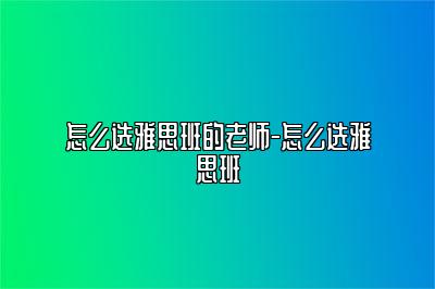 怎么选雅思班的老师-怎么选雅思班