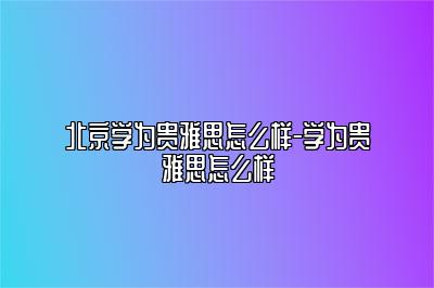 北京学为贵雅思怎么样-学为贵雅思怎么样