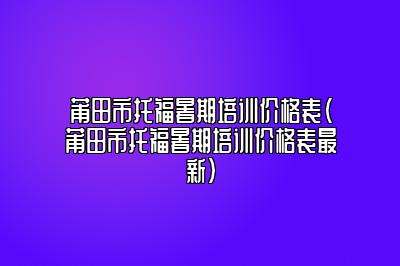 莆田市托福暑期培训价格表(莆田市托福暑期培训价格表最新)