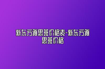 新东方雅思班价格表-新东方雅思班价格