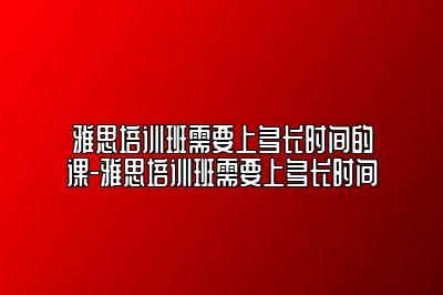 雅思培训班需要上多长时间的课-雅思培训班需要上多长时间