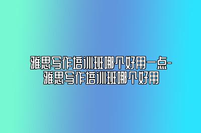 雅思写作培训班哪个好用一点-雅思写作培训班哪个好用