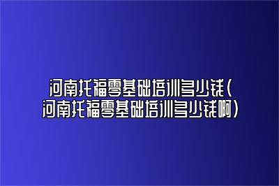 河南托福零基础培训多少钱(河南托福零基础培训多少钱啊)