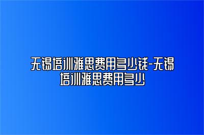 无锡培训雅思费用多少钱-无锡培训雅思费用多少