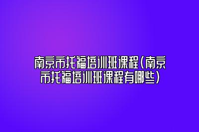 南京市托福培训班课程(南京市托福培训班课程有哪些)