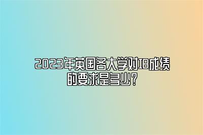 2023年英国各大学对IB成绩的要求是多少？