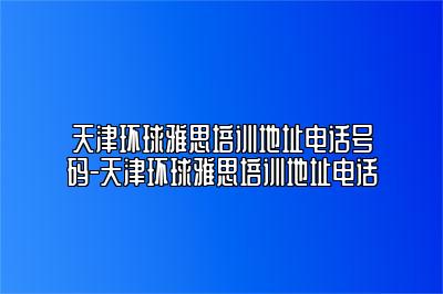 天津环球雅思培训地址电话号码-天津环球雅思培训地址电话