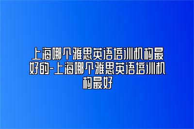 上海哪个雅思英语培训机构最好的-上海哪个雅思英语培训机构最好