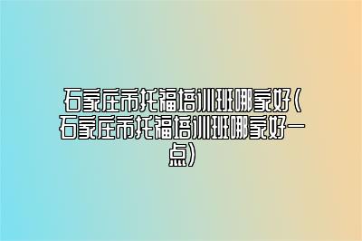 石家庄市托福培训班哪家好(石家庄市托福培训班哪家好一点)