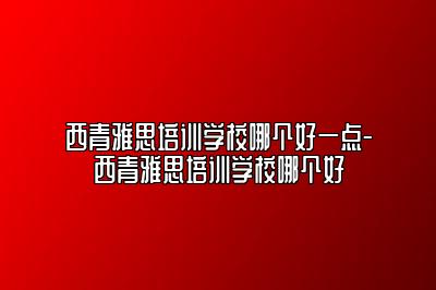 西青雅思培训学校哪个好一点-西青雅思培训学校哪个好