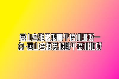 唐山考雅思报哪个培训班好一点-唐山考雅思报哪个培训班好
