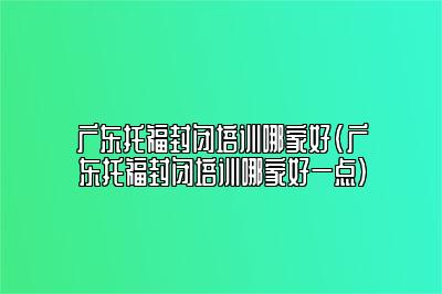 广东托福封闭培训哪家好(广东托福封闭培训哪家好一点)