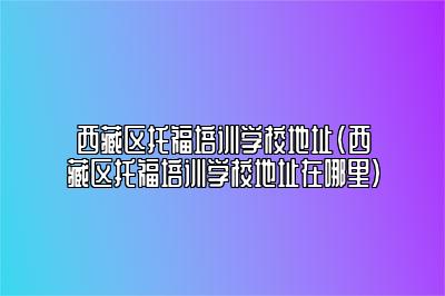 西藏区托福培训学校地址(西藏区托福培训学校地址在哪里)