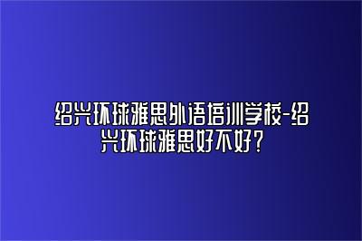绍兴环球雅思外语培训学校-绍兴环球雅思好不好？
