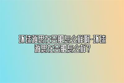 环球雅思在合肥怎么样啊-环球雅思在合肥怎么样？