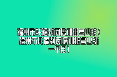 福州市托福封闭培训班多少钱(福州市托福封闭培训班多少钱一个月)