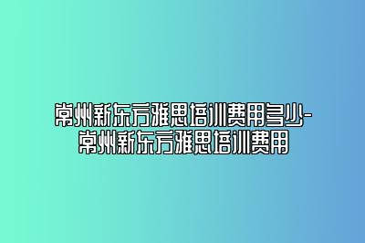 常州新东方雅思培训费用多少-常州新东方雅思培训费用