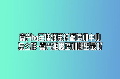 嘉兴hg全球雅思托福培训中心怎么样-嘉兴雅思培训哪里最好