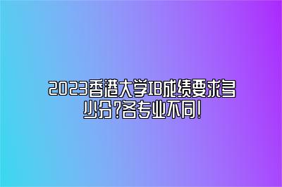 2023香港大学IB成绩要求多少分？各专业不同！